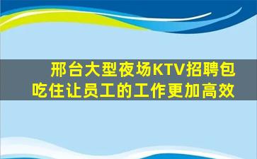 邢台大型夜场KTV招聘包吃住让员工的工作更加高效